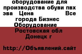 оборудование для производства обуви пвх эва › Цена ­ 5 000 000 - Все города Бизнес » Оборудование   . Ростовская обл.,Донецк г.